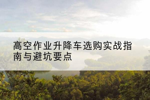 奉贤区升降车怎么选-高空作业升降车选购实战指南与避坑要点