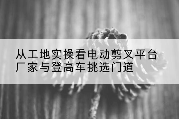 奉贤区电动剪叉升降平台厂家-从工地实操看电动剪叉平台厂家与登高车挑选门道