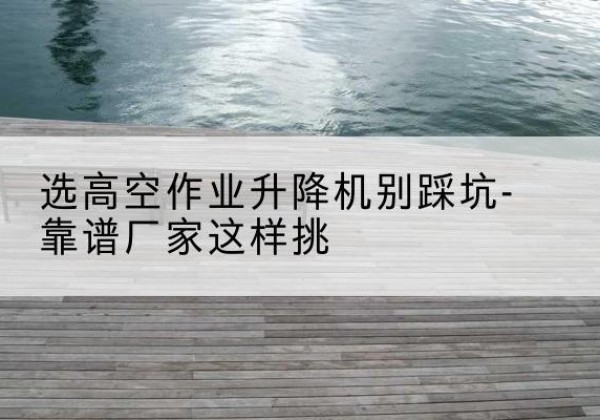 奉贤区剪叉式升降机厂家-选高空作业升降机别踩坑-靠谱厂家这样挑