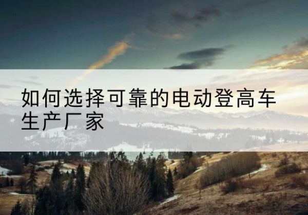 奉贤区电动登高车厂家-如何选择可靠的电动登高车生产厂家