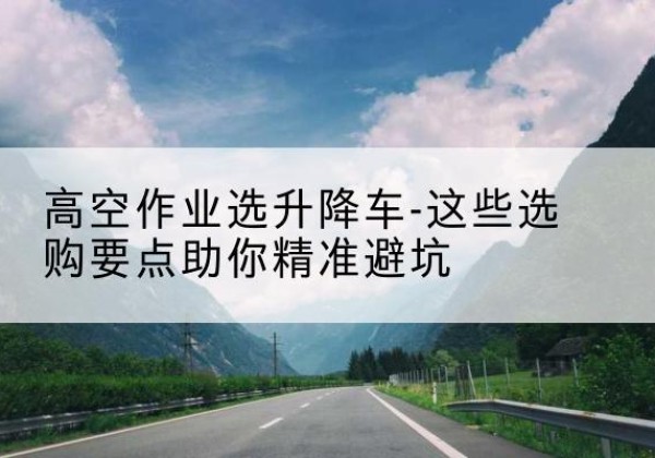 奉贤区升降车厂家-高空作业选升降车-这些选购要点助你*避坑