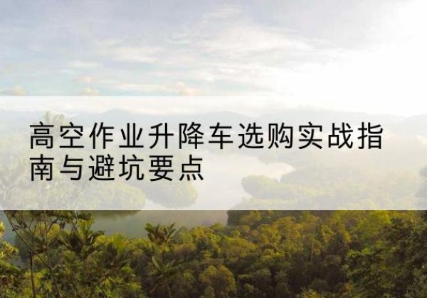 奉贤区升降车怎么选-高空作业升降车选购实战指南与避坑要点