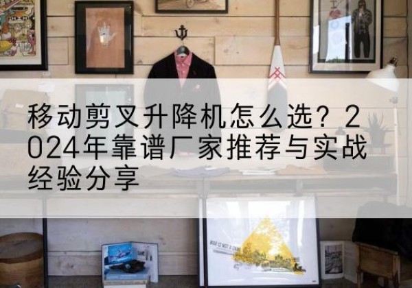 奉贤区升降平台厂家推荐-移动剪叉升降机怎么选？2024年靠谱厂家推荐与实战经验分享